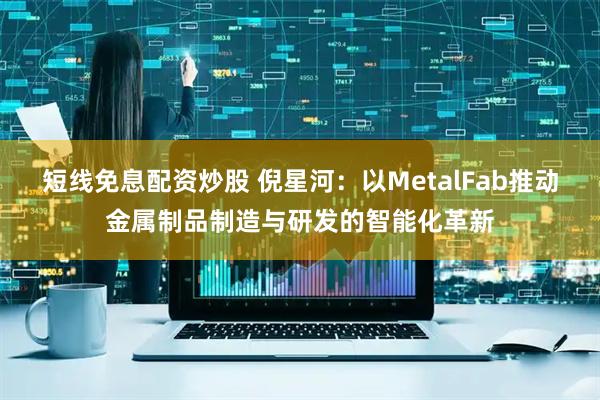 短线免息配资炒股 倪星河：以MetalFab推动金属制品制造与研发的智能化革新