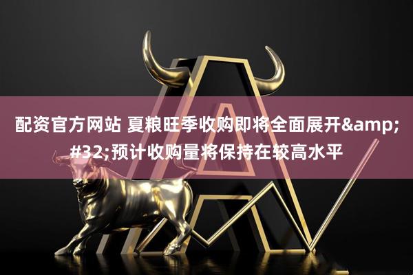 配资官方网站 夏粮旺季收购即将全面展开 预计收购量将保持在较高水平