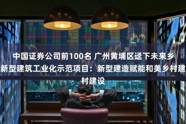 中国证券公司前100名 广州黄埔区迳下未来乡村新型建筑工业化示范项目：新型建造赋能和美乡村建设