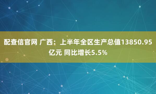 配查信官网 广西：上半年全区生产总值13850.95亿元 同比增长5.5%