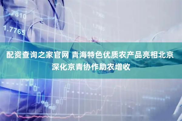 配资查询之家官网 青海特色优质农产品亮相北京 深化京青协作助农增收