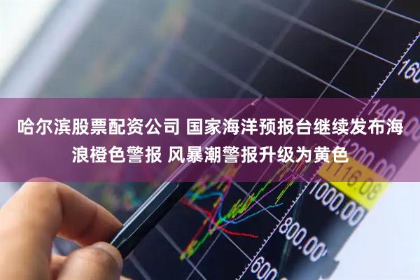 哈尔滨股票配资公司 国家海洋预报台继续发布海浪橙色警报 风暴潮警报升级为黄色