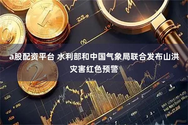 a股配资平台 水利部和中国气象局联合发布山洪灾害红色预警