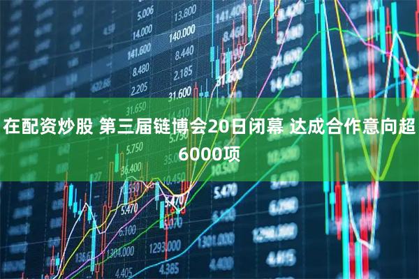 在配资炒股 第三届链博会20日闭幕 达成合作意向超6000项