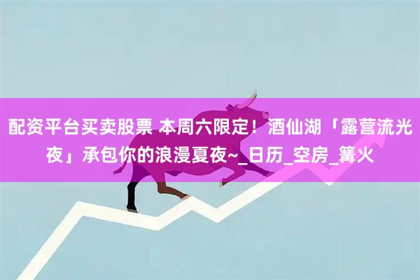 配资平台买卖股票 本周六限定！酒仙湖「露营流光夜」承包你的浪漫夏夜~_日历_空房_篝火