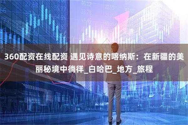 360配资在线配资 遇见诗意的喀纳斯：在新疆的美丽秘境中徜徉_白哈巴_地方_旅程