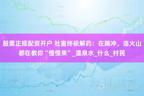 股票正规配资开户 社畜终极解药：在腾冲，连火山都在教你“慢慢来”_温泉水_什么_村民