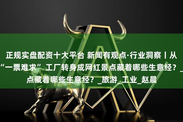 正规实盘配资十大平台 新闻有观点·行业洞察丨从“闲人免进”到 “一票难求” 工厂转身成网红景点藏着哪些生意经？_旅游_工业_赵晨