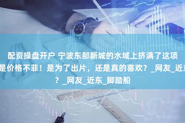 配资操盘开户 宁波东部新城的水域上挤满了这项运动，但是价格不菲！是为了出片，还是真的喜欢？_网友_近东_脚踏船