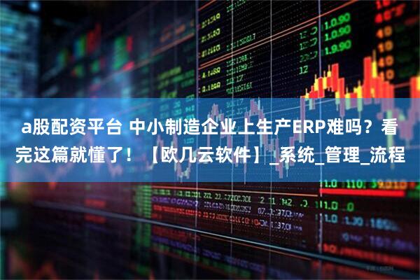 a股配资平台 中小制造企业上生产ERP难吗？看完这篇就懂了！【欧几云软件】_系统_管理_流程