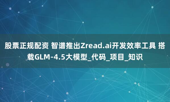 股票正规配资 智谱推出Zread.ai开发效率工具 搭载GLM-4.5大模型_代码_项目_知识