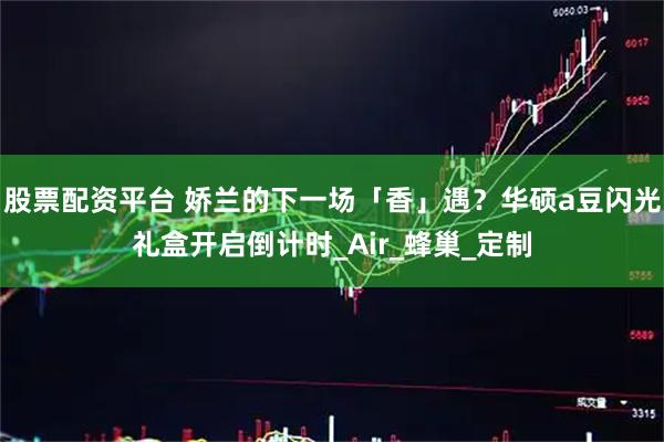股票配资平台 娇兰的下一场「香」遇？华硕a豆闪光礼盒开启倒计时_Air_蜂巢_定制
