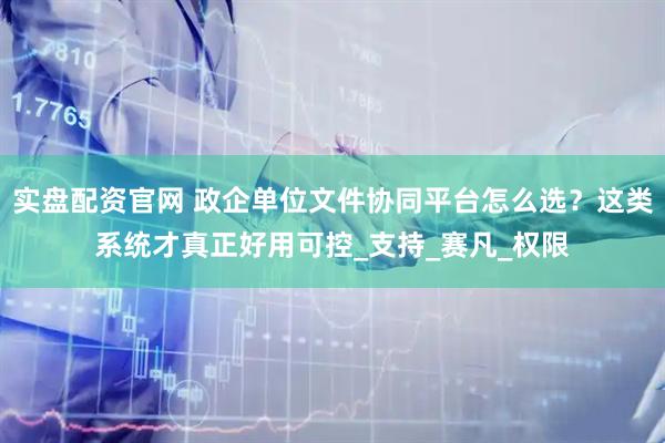 实盘配资官网 政企单位文件协同平台怎么选？这类系统才真正好用可控_支持_赛凡_权限