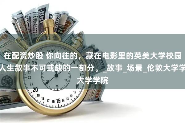 在配资炒股 你向往的，藏在电影里的英美大学校园，人生叙事不可或缺的一部分。_故事_场景_伦敦大学学院