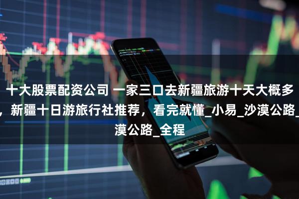 十大股票配资公司 一家三口去新疆旅游十天大概多少钱，新疆十日游旅行社推荐，看完就懂_小易_沙漠公路_全程