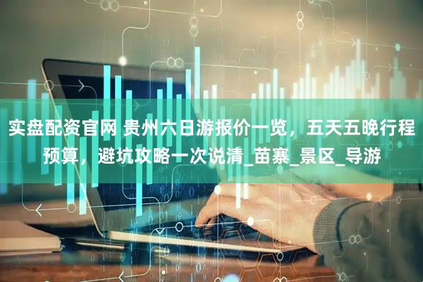 实盘配资官网 贵州六日游报价一览，五天五晚行程预算，避坑攻略一次说清_苗寨_景区_导游