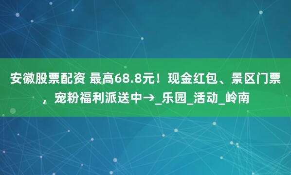 安徽股票配资 最高68.8元！现金红包、景区门票，宠粉福利派送中→_乐园_活动_岭南