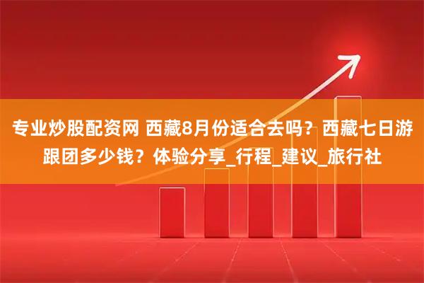 专业炒股配资网 西藏8月份适合去吗？西藏七日游跟团多少钱？体验分享_行程_建议_旅行社
