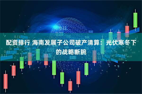 配资排行 海南发展子公司破产清算：光伏寒冬下的战略断腕