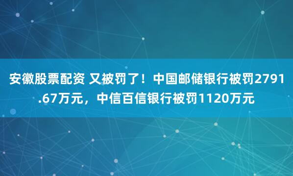 安徽股票配资 又被罚了！中国邮储银行被罚2791.67万元，中信百信银行被罚1120万元