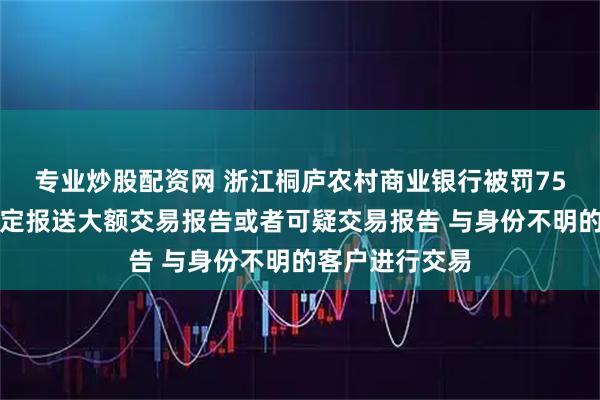 专业炒股配资网 浙江桐庐农村商业银行被罚75万元：未按规定报送大额交易报告或者可疑交易报告 与身份不明的客户进行交易