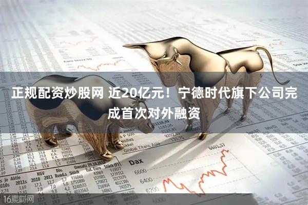 正规配资炒股网 近20亿元！宁德时代旗下公司完成首次对外融资