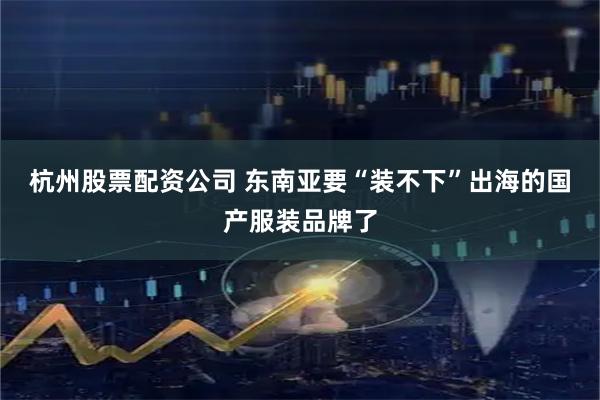 杭州股票配资公司 东南亚要“装不下”出海的国产服装品牌了