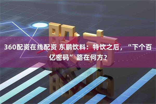 360配资在线配资 东鹏饮料：特饮之后，“下个百亿密码” 路在何方？