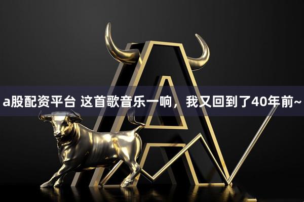 a股配资平台 这首歌音乐一响，我又回到了40年前~